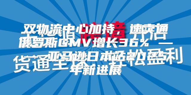 双物流中心加持，速卖通俄罗斯GMV增长36% —— 亚马逊日本站2025年新进展