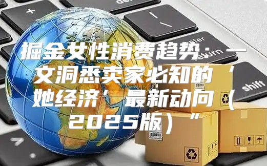 掘金女性消费趋势：一文洞悉卖家必知的‘她经济’最新动向2025版”