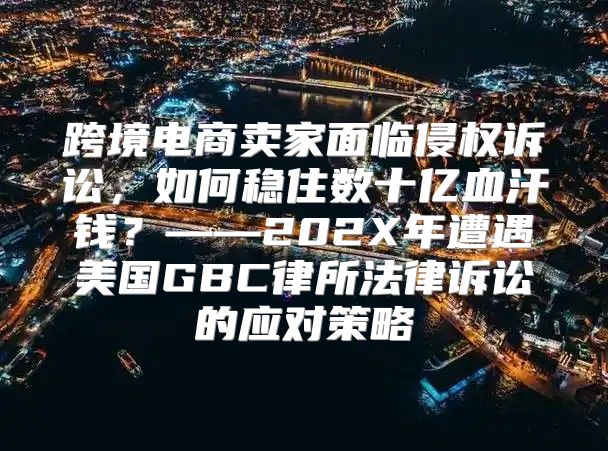 跨境电商卖家面临侵权诉讼，如何稳住数十亿血汗钱？——202X年遭遇美国GBC律所法律诉讼的应对策略