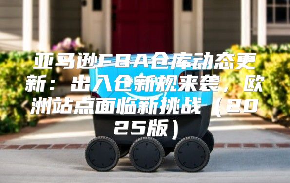 亚马逊FBA仓库动态更新：出入仓新规来袭，欧洲站点面临新挑战2025版