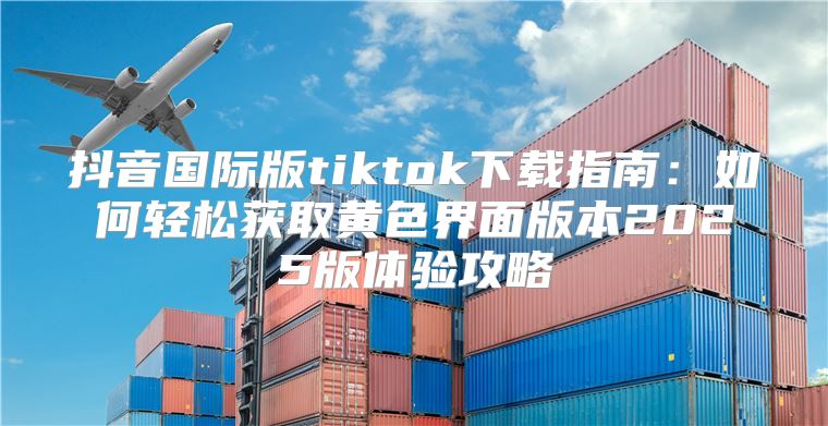 抖音国际版tiktok下载指南：如何轻松获取黄色界面版本2025版体验攻略