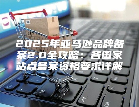2025年亚马逊品牌备案2.0全攻略：各国家站点备案资格要求详解