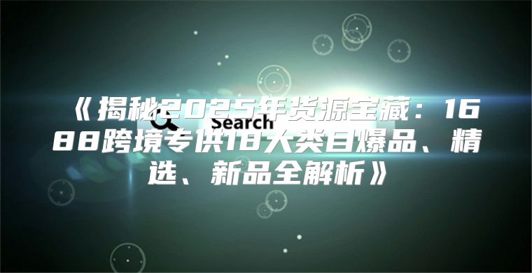 揭秘2025年货源宝藏：1688跨境专供18大类目爆品、精选、新品全解析