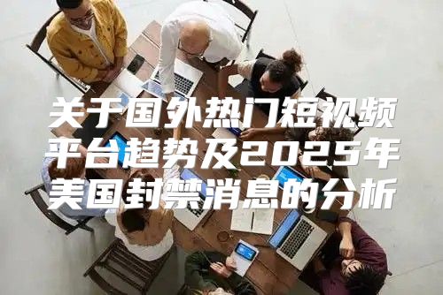关于国外热门短视频平台趋势及2025年美国封禁消息的分析
