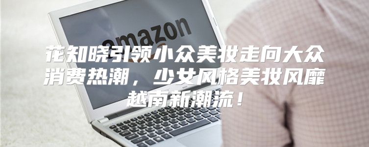 花知晓引领小众美妆走向大众消费热潮，少女风格美妆风靡越南新潮流！