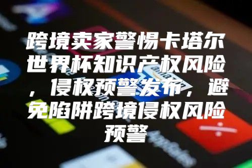跨境卖家警惕卡塔尔世界杯知识产权风险，侵权预警发布，避免陷阱跨境侵权风险预警
