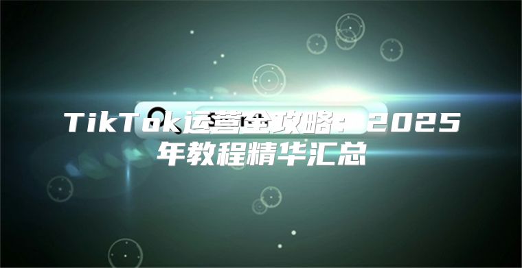 TikTok运营全攻略：2025年教程精华汇总