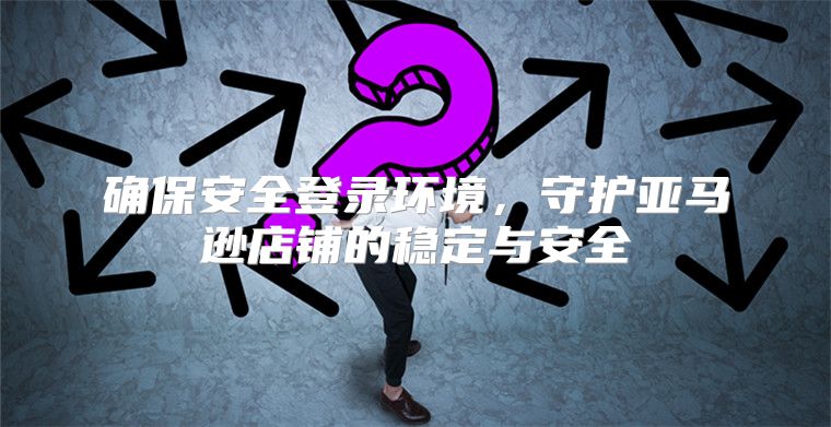确保安全登录环境，守护亚马逊店铺的稳定与安全