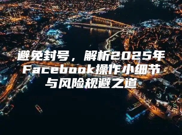 避免封号，解析2025年Facebook操作小细节与风险规避之道