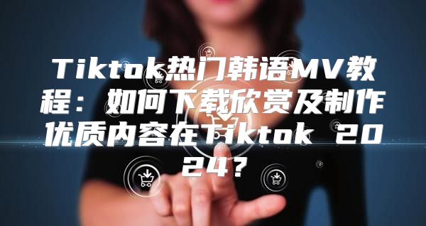 Tiktok热门韩语MV教程：如何下载欣赏及制作优质内容在Tiktok 2025？
