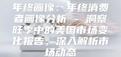 年终画像：年终消费者画像分析 - 洞察旺季中的美国市场变化报告，深入解析市场动态
