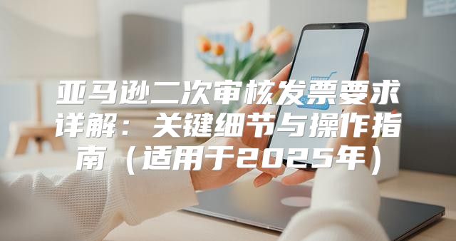 亚马逊二次审核发票要求详解：关键细节与操作指南适用于2025年