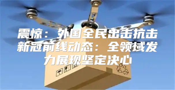 震惊：外国全民出击抗击新冠前线动态：全领域发力展现坚定决心