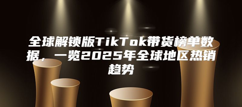 全球解锁版TikTok带货榜单数据，一览2025年全球地区热销趋势