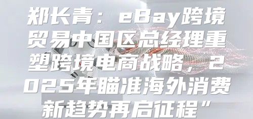 郑长青：eBay跨境贸易中国区总经理重塑跨境电商战略，2025年瞄准海外消费新趋势再启征程”