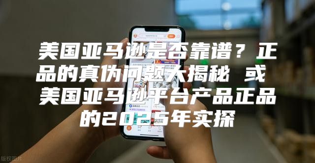 美国亚马逊是否靠谱？正品的真伪问题大揭秘 或 美国亚马逊平台产品正品的2025年实探
