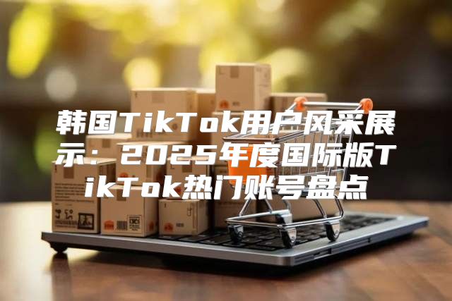 韩国TikTok用户风采展示：2025年度国际版TikTok热门账号盘点