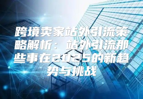 跨境卖家站外引流策略解析：站外引流那些事在2025的新趋势与挑战