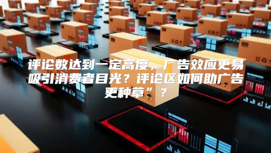 评论数达到一定高度，广告效应更易吸引消费者目光？评论区如何助广告更种草”？