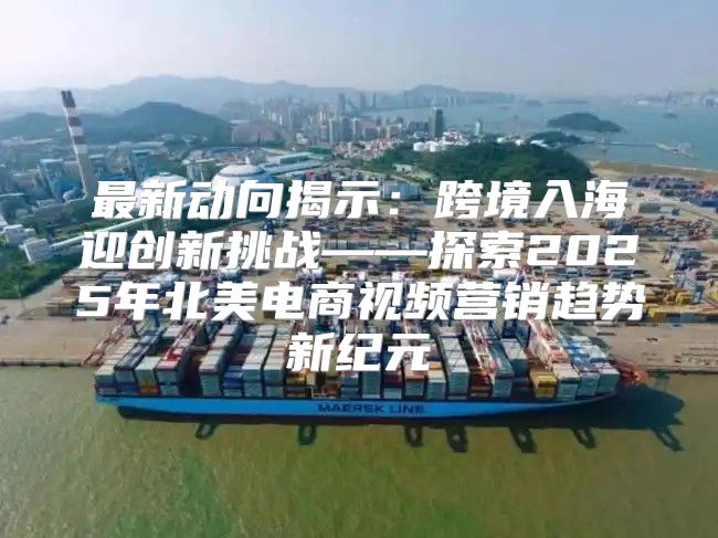 最新动向揭示：跨境入海迎创新挑战——探索2025年北美电商视频营销趋势新纪元