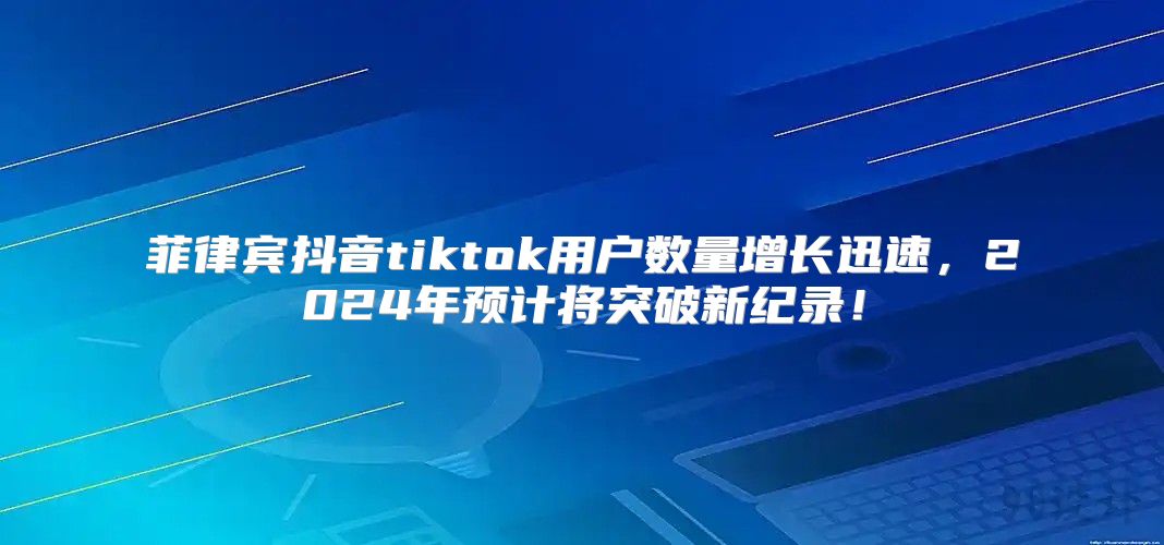 菲律宾抖音tiktok用户数量增长迅速，2025年预计将突破新纪录！