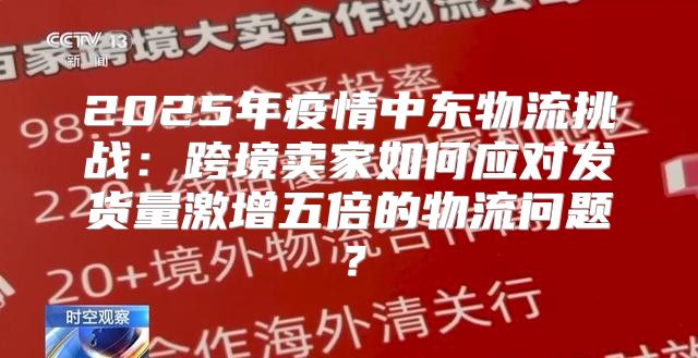 2025年疫情中东物流挑战：跨境卖家如何应对发货量激增五倍的物流问题？