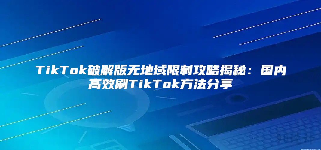 TikTok破解版无地域限制攻略揭秘：国内高效刷TikTok方法分享