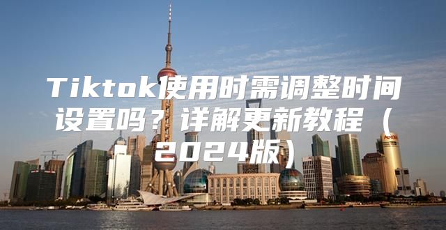Tiktok使用时需调整时间设置吗？详解更新教程2025版
