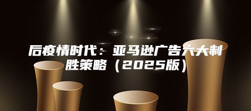 后疫情时代：亚马逊广告六大制胜策略2025版