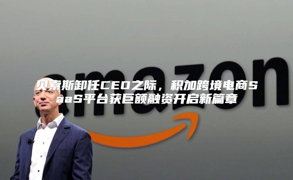 贝索斯卸任CEO之际，积加跨境电商SaaS平台获巨额融资开启新篇章