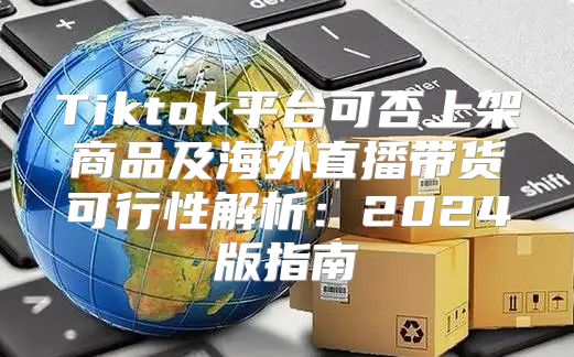 Tiktok平台可否上架商品及海外直播带货可行性解析：2025版指南