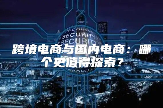 跨境电商与国内电商：哪个更值得探索？