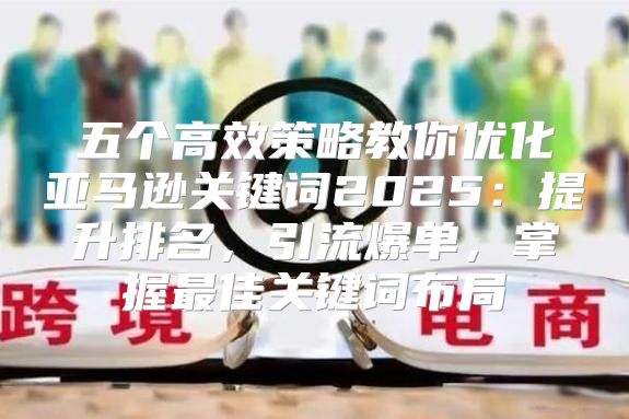 五个高效策略教你优化亚马逊关键词2025提升排名，引流爆单，掌握最佳关键词布局
