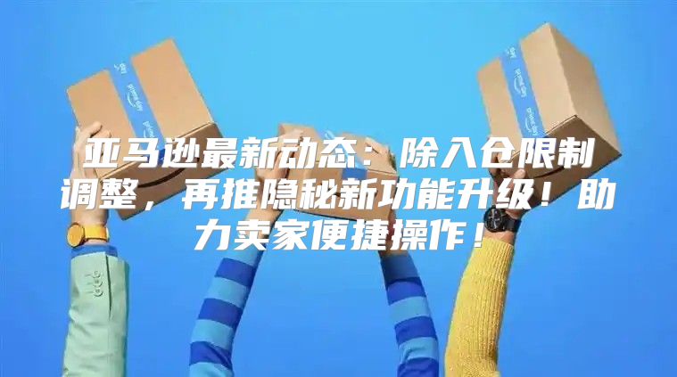 亚马逊最新动态：除入仓限制调整，再推隐秘新功能升级！助力卖家便捷操作！