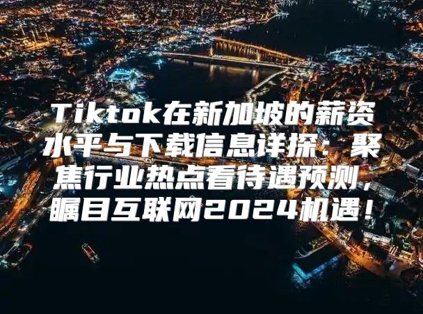 Tiktok在新加坡的薪资水平与下载信息详探：聚焦行业热点看待遇预测，瞩目互联网2025机遇！