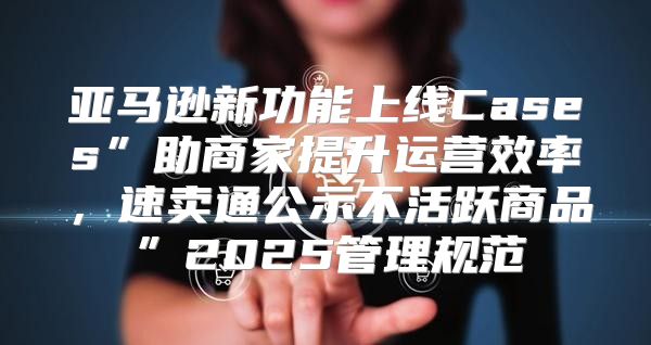 亚马逊新功能上线Cases”助商家提升运营效率，速卖通公示不活跃商品”2025管理规范