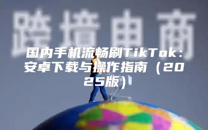 国内手机流畅刷TikTok：安卓下载与操作指南2025版