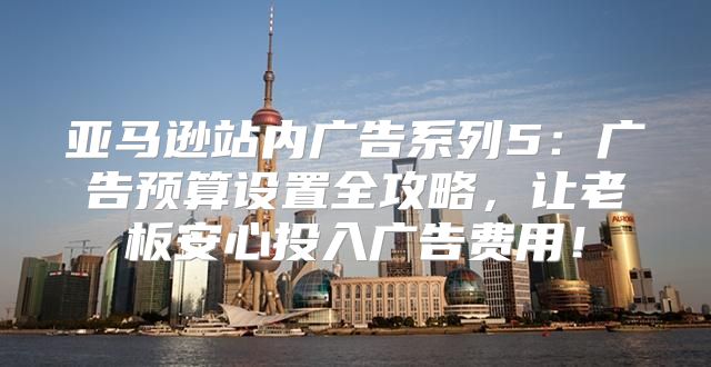 亚马逊站内广告系列5：广告预算设置全攻略，让老板安心投入广告费用！