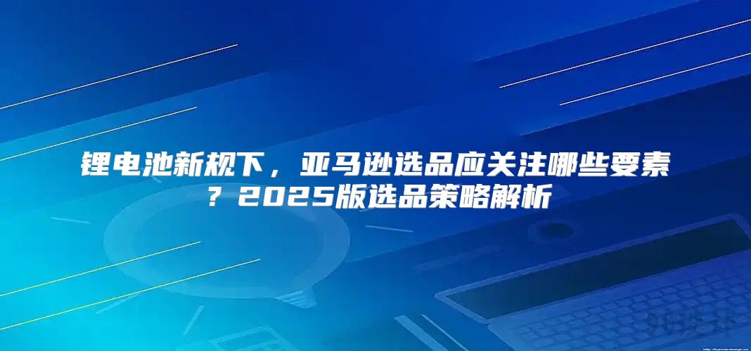 锂电池新规下，亚马逊选品应关注哪些要素？2025版选品策略解析