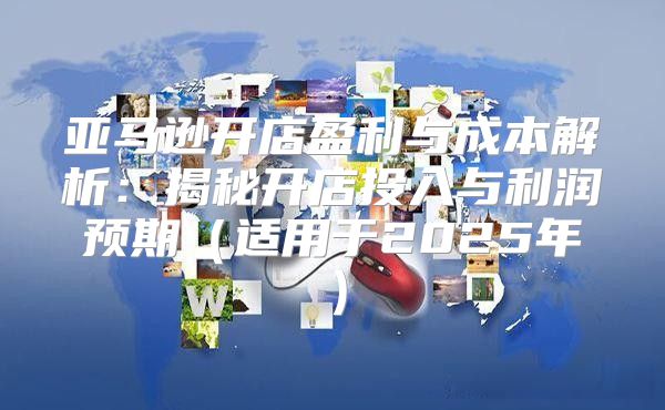 亚马逊开店盈利与成本解析：揭秘开店投入与利润预期适用于2025年