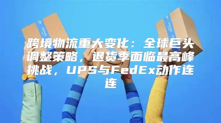 跨境物流重大变化：全球巨头调整策略，退货季面临最高峰挑战，UPS与FedEx动作连连