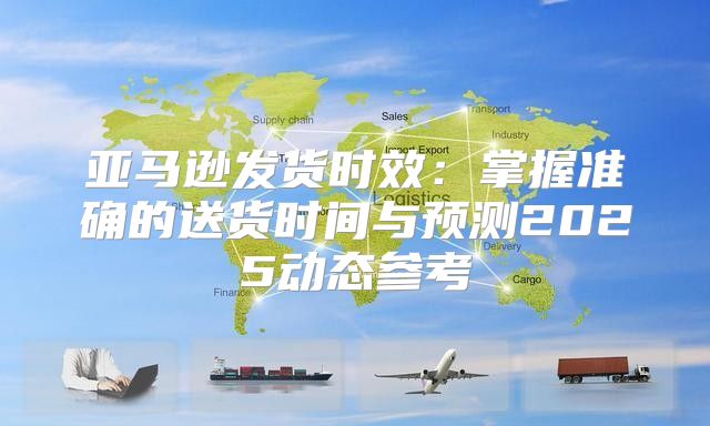 亚马逊发货时效：掌握准确的送货时间与预测2025动态参考