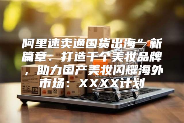 阿里速卖通国货出海”新篇章：打造千个美妆品牌，助力国产美妆闪耀海外市场：XXXX计划
