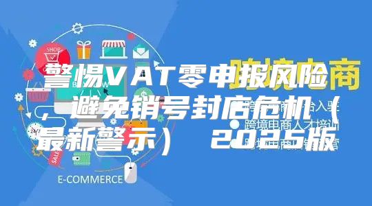 警惕VAT零申报风险，避免销号封店危机最新警示 2025版