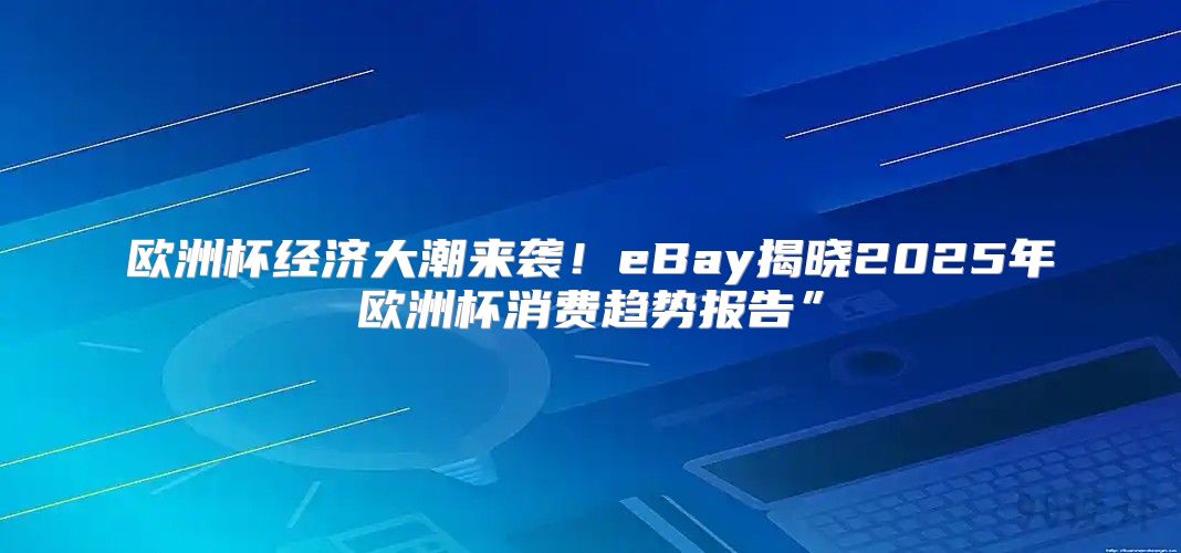 欧洲杯经济大潮来袭！eBay揭晓2025年欧洲杯消费趋势报告”