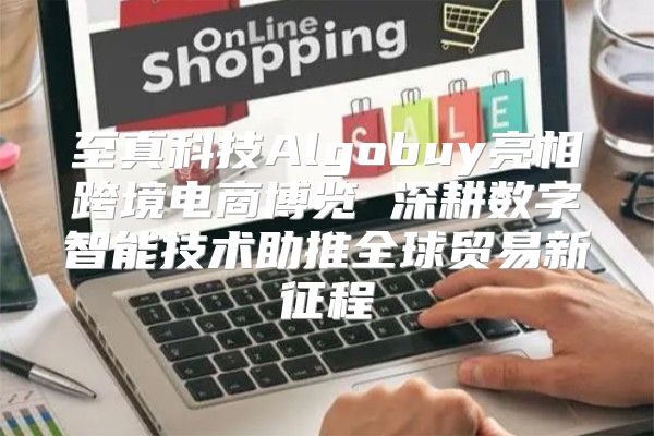 至真科技Algobuy亮相跨境电商博览 深耕数字智能技术助推全球贸易新征程