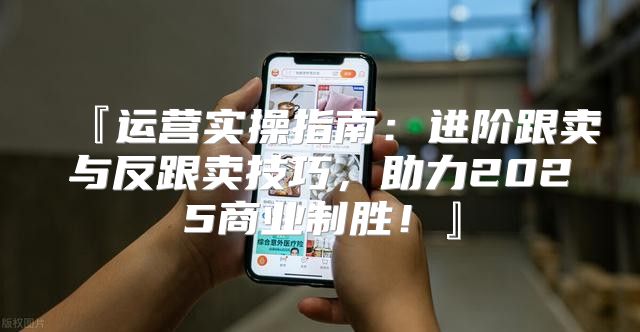 『运营实操指南：进阶跟卖与反跟卖技巧，助力2025商业制胜！』