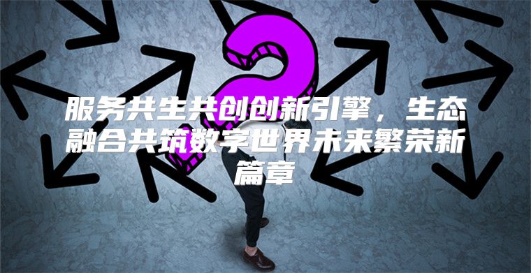服务共生共创创新引擎，生态融合共筑数字世界未来繁荣新篇章