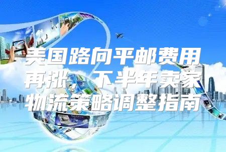 美国路向平邮费用再涨，下半年卖家物流策略调整指南
