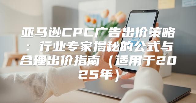 亚马逊CPC广告出价策略：行业专家揭秘的公式与合理出价指南适用于2025年